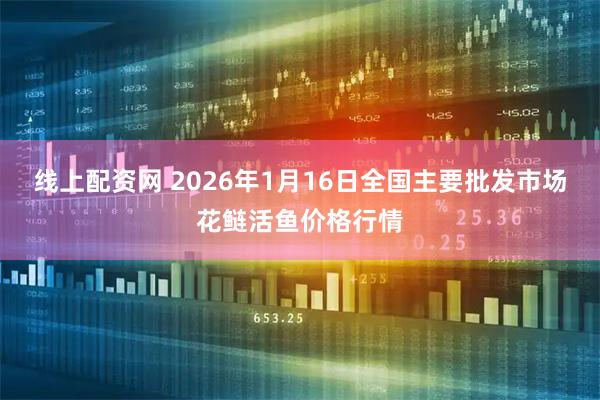 线上配资网 2026年1月16日全国主要批发市场花鲢活鱼价格行情