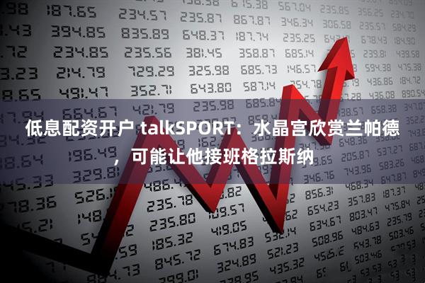 低息配资开户 talkSPORT：水晶宫欣赏兰帕德，可能让他接班格拉斯纳