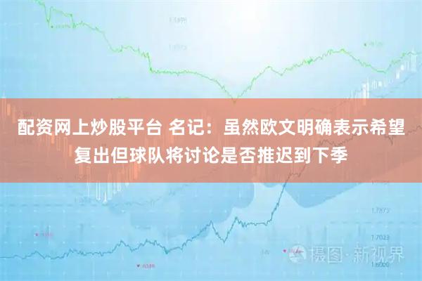 配资网上炒股平台 名记：虽然欧文明确表示希望复出但球队将讨论是否推迟到下季