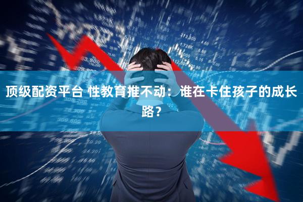 顶级配资平台 性教育推不动：谁在卡住孩子的成长路？