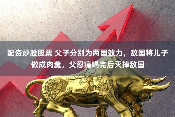 配资炒股股票 父子分别为两国效力，敌国将儿子做成肉羹，父忍痛喝完后灭掉敌国