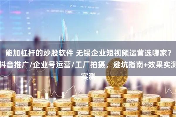 能加杠杆的炒股软件 无锡企业短视频运营选哪家？抖音推广/企业号运营/工厂拍摄，避坑指南+效果实测