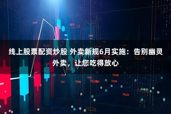 线上股票配资炒股 外卖新规6月实施：告别幽灵外卖，让您吃得放心