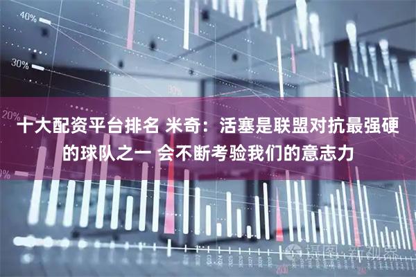 十大配资平台排名 米奇：活塞是联盟对抗最强硬的球队之一 会不断考验我们的意志力