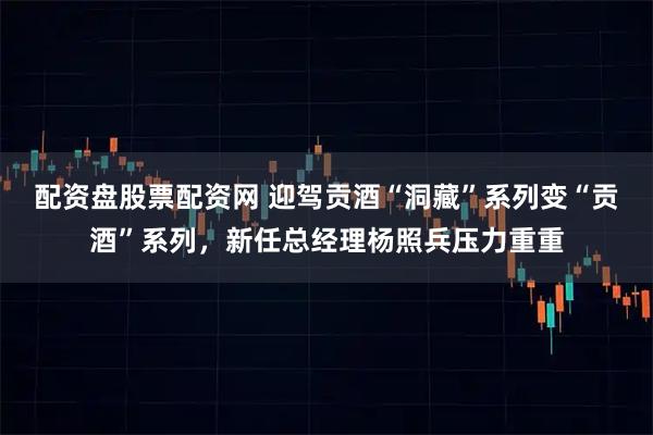 配资盘股票配资网 迎驾贡酒“洞藏”系列变“贡酒”系列，新任总经理杨照兵压力重重