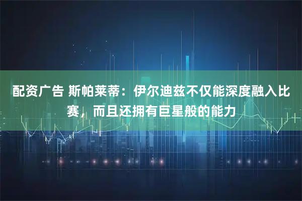 配资广告 斯帕莱蒂：伊尔迪兹不仅能深度融入比赛，而且还拥有巨星般的能力
