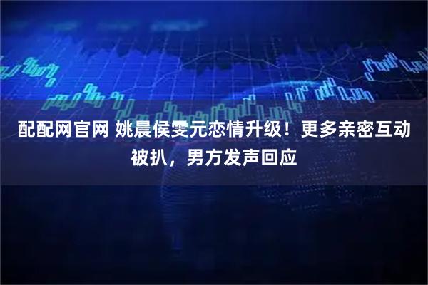 配配网官网 姚晨侯雯元恋情升级！更多亲密互动被扒，男方发声回应